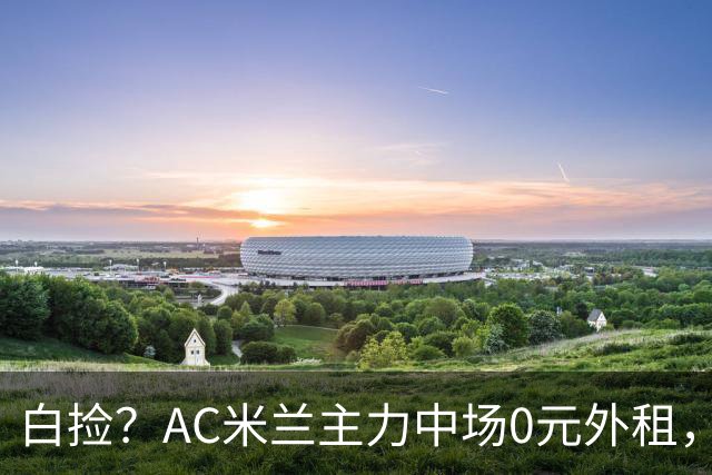白捡？AC米兰主力中场0元外租，塞维只承担8%薪酬，总开销44万欧